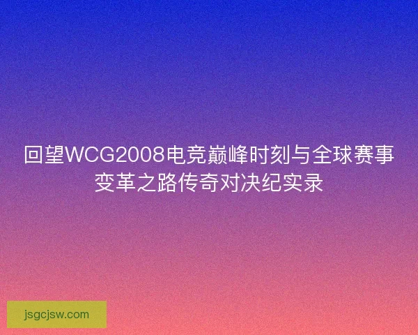 回望WCG2008电竞巅峰时刻与全球赛事变革之路传奇对决纪实录