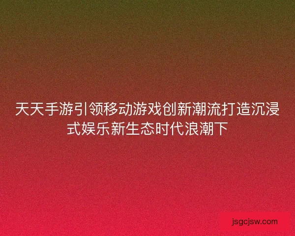 天天手游引领移动游戏创新潮流打造沉浸式娱乐新生态时代浪潮下