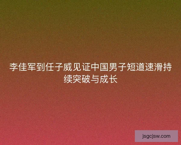 李佳军到任子威见证中国男子短道速滑持续突破与成长