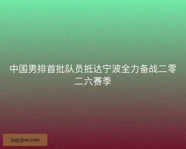 中国男排首批队员抵达宁波全力备战二零二六赛季
